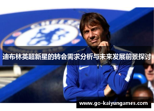 迪布林英超新星的转会需求分析与未来发展前景探讨 迪布林英超新星的转会需求分析与未来发展前景探讨